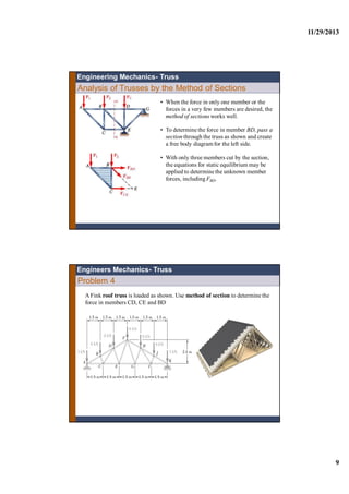 11/29/2013
9
Analysis of Trusses by the Method of Sections
• When the force in only one member or the
forces in a very few members are desired, the
method of sections works well.
• To determine the force in member BD, pass a
section through the truss as shown and create
a free body diagramfor the left side.
• With only three members cut by the section,
the equations for static equilibrium may be
applied to determine the unknown member
forces, including FBD.
Engineering Mechanics- Truss
Problem 4
A Fink roof truss is loaded as shown. Use method of section to determine the
force in members CD, CE and BD
Engineers Mechanics- Truss
 