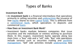 Types of Banks
Investment Bank
• An investment bank is a financial intermediary that specializes
primarily in selling securities and underwriting the issuance of
new equity shares to raise capital funds. This is different from
a commercial bank, which specializes in deposits and
commercial loans.
• How Does an Investment Bank Work?
• Investment banks mediate between companies that issue
securities and the individuals or entities wishing to purchase
them. In this respect, investment banks operate along two
main lines: a "buy" side and a "sell" side. "Buy" side operations
include services such as securities trading and portfolio
management. "Sell" side activities include underwriting new
 