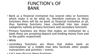 FUNCTION’s OF
BANK
• Bank as a financial institution has several roles or functions
which make it to be what its, therefore contrary to those
functions there will be no bank as financial institution at all,
thus banking functions have classified into two major
categories namely primary functions and secondary functions
• Primary functions are those that makes an institution be a
bank those are accepting deposit and lending money from and
to the public respectively
• While
• secondary functions are those that makes bank an
intermediator or a middle man who facilitate other people
transactions and activities / events.
 