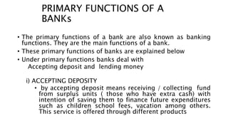 PRIMARY FUNCTIONS OF A
BANKs
• The primary functions of a bank are also known as banking
functions. They are the main functions of a bank.
• These primary functions of banks are explained below
• Under primary functions banks deal with
Accepting deposit and lending money
i) ACCEPTING DEPOSITY
• by accepting deposit means receiving / collecting fund
from surplus units ( those who have extra cash) with
intention of saving them to finance future expenditures
such as children school fees, vacation among others.
This service is offered through different products
 