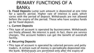 PRIMARY FUNCTIONS OF A
BANKs
• b. Fixed Deposits Lump sum amount is deposited at one time
for a specific period. Higher rate of interest is paid, which
varies with the period of deposit. Withdrawals are not allowed
before the expiry of the period. Those who have surplus funds
go for fixed deposit.
• c. Current Deposits
• This type of account is operated by businessmen. Withdrawals
are freely allowed. No interest is paid. In fact, there are service
charges. The account holders can get the benefit of overdraft
facility.
• d. Recurring Deposits
• This type of account is operated by salaried persons and petty
traders. A certain sum of money is periodically deposited into
the bank. Withdrawals are permitted only after the expiry of
 