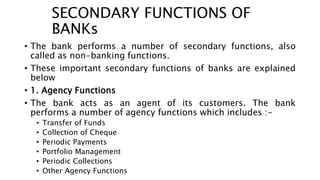 SECONDARY FUNCTIONS OF
BANKs
• The bank performs a number of secondary functions, also
called as non-banking functions.
• These important secondary functions of banks are explained
below
• 1. Agency Functions
• The bank acts as an agent of its customers. The bank
performs a number of agency functions which includes :-
• Transfer of Funds
• Collection of Cheque
• Periodic Payments
• Portfolio Management
• Periodic Collections
• Other Agency Functions
 