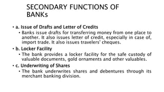 SECONDARY FUNCTIONS OF
BANKs
• a. Issue of Drafts and Letter of Credits
• Banks issue drafts for transferring money from one place to
another. It also issues letter of credit, especially in case of,
import trade. It also issues travelers' cheques.
• b. Locker Facility
• The bank provides a locker facility for the safe custody of
valuable documents, gold ornaments and other valuables.
• c. Underwriting of Shares
• The bank underwrites shares and debentures through its
merchant banking division.
 