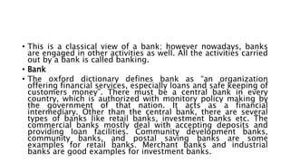 • This is a classical view of a bank; however nowadays, banks
are engaged in other activities as well. All the activities carried
out by a bank is called banking.
• Bank
• The oxford dictionary defines bank as “an organization
offering financial services, especially loans and safe keeping of
customers money”. There must be a central bank in every
country, which is authorized with monitory policy making by
the government of that nation. It acts as a financial
intermediary. Other than the central bank, there are several
types of banks like retail banks, investment banks etc. The
commercial banks mostly deal with accepting deposits and
providing loan facilities. Community development banks,
community banks, and postal saving banks are some
examples for retail banks. Merchant banks and industrial
banks are good examples for investment banks.
 