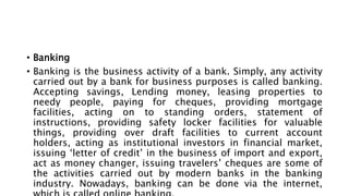 • Banking
• Banking is the business activity of a bank. Simply, any activity
carried out by a bank for business purposes is called banking.
Accepting savings, Lending money, leasing properties to
needy people, paying for cheques, providing mortgage
facilities, acting on to standing orders, statement of
instructions, providing safety locker facilities for valuable
things, providing over draft facilities to current account
holders, acting as institutional investors in financial market,
issuing ‘letter of credit’ in the business of import and export,
act as money changer, issuing travelers’ cheques are some of
the activities carried out by modern banks in the banking
industry. Nowadays, banking can be done via the internet,
 