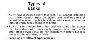 Types of
Banks
• As we have discussed above that bank is a financial institution
that allows deposit from the public and lending some of
deposited amount to public in addition with excess amount as
interest which banks consider as profit.
• Banks are institutions like other business companies except
that bank deals with money only however now days banks
offer other services that are non monetary in nature but it is
just to facilitate banking activities.
• Following are different types of banks
 