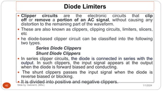 Diode Limiters
 Clipper circuits are the electronic circuits that clip
off or remove a portion of an AC signal, without causing any
distortion to the remaining part of the waveform.
 These are also known as clippers, clipping circuits, limiters, slicers,
etc
 he diode-based clipper circuit can be classified into the following
two types.
Series Diode Clippers
Shunt Diode Clippers
 In series clipper circuits, the diode is connected in series with the
output. In such clippers, the input signal appears at the output
when the diode is forward biased and conducting.
 The shunt clippers passes the input signal when the diode is
reverse biased or blocking.
 It is divided into positive and negative clippers.
1/1/2024
Slide by: Getinet A. (MSc)
42
 