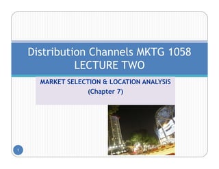 Distribution Channels MKTG 1058
              LECTURE TWO
      MARKET SELECTION & LOCATION ANALYSIS
                  (Chapter 7)




1
 
