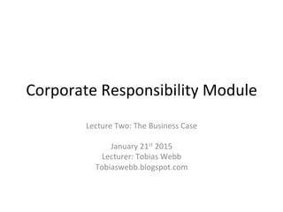 Corporate	
  Responsibility	
  Module	
  
Lecture	
  Two:	
  The	
  Business	
  Case	
  	
  
	
  	
  
January	
  21st	
  2015	
  
Lecturer:	
  Tobias	
  Webb	
  
Tobiaswebb.blogspot.com	
  	
  
 