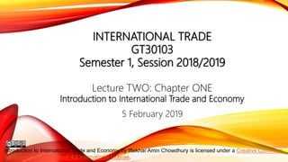INTERNATIONAL TRADE
GT30103
Semester 1, Session 2018/2019
Lecture TWO: Chapter ONE
Introduction to International Trade and Economy
5 February 2019
Introduction to International Trade and Economy by Iftekhar Amin Chowdhury is licensed under a Creative Commons
Attribution-NonCommercial 4.0 International License.
 
