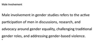 Male Involvement
Male involvement in gender studies refers to the active
participation of men in discussions, research, and
advocacy around gender equality, challenging traditional
gender roles, and addressing gender-based violence.
•
 