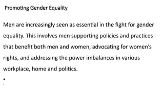 Promoting Gender Equality
Men are increasingly seen as essential in the fight for gender
equality. This involves men supporting policies and practices
that benefit both men and women, advocating for women’s
rights, and addressing the power imbalances in various
workplace, home and politics.
•
•
 