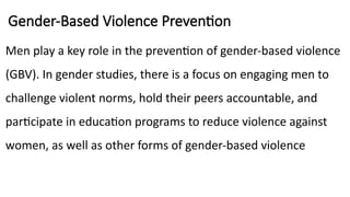 Gender-Based Violence Prevention
Men play a key role in the prevention of gender-based violence
(GBV). In gender studies, there is a focus on engaging men to
challenge violent norms, hold their peers accountable, and
participate in education programs to reduce violence against
women, as well as other forms of gender-based violence
 