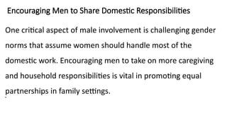 Encouraging Men to Share Domestic Responsibilities
One critical aspect of male involvement is challenging gender
norms that assume women should handle most of the
domestic work. Encouraging men to take on more caregiving
and household responsibilities is vital in promoting equal
partnerships in family settings.
•
 