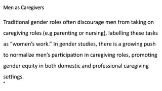 Men as Caregivers
Traditional gender roles often discourage men from taking on
caregiving roles (e.g parenting or nursing), labelling these tasks
as “women’s work.” In gender studies, there is a growing push
to normalize men’s participation in caregiving roles, promoting
gender equity in both domestic and professional caregiving
settings.
•
 