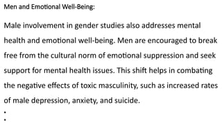 Men and Emotional Well-Being:
Male involvement in gender studies also addresses mental
health and emotional well-being. Men are encouraged to break
free from the cultural norm of emotional suppression and seek
support for mental health issues. This shift helps in combating
the negative effects of toxic masculinity, such as increased rates
of male depression, anxiety, and suicide.
•
•
 