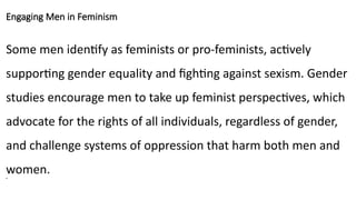 Engaging Men in Feminism
Some men identify as feminists or pro-feminists, actively
supporting gender equality and fighting against sexism. Gender
studies encourage men to take up feminist perspectives, which
advocate for the rights of all individuals, regardless of gender,
and challenge systems of oppression that harm both men and
women.
•
 