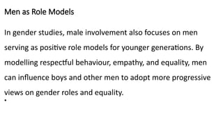 Men as Role Models
In gender studies, male involvement also focuses on men
serving as positive role models for younger generations. By
modelling respectful behaviour, empathy, and equality, men
can influence boys and other men to adopt more progressive
views on gender roles and equality.
•
 