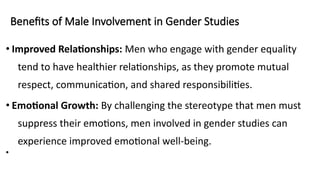 Benefits of Male Involvement in Gender Studies
• Improved Relationships: Men who engage with gender equality
tend to have healthier relationships, as they promote mutual
respect, communication, and shared responsibilities.
• Emotional Growth: By challenging the stereotype that men must
suppress their emotions, men involved in gender studies can
experience improved emotional well-being.
•
 