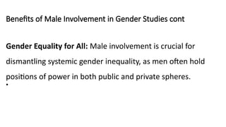 Benefits of Male Involvement in Gender Studies cont
Gender Equality for All: Male involvement is crucial for
dismantling systemic gender inequality, as men often hold
positions of power in both public and private spheres.
•
 