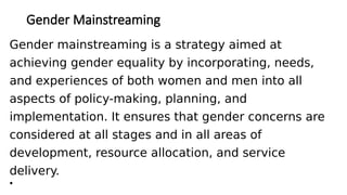 Gender Mainstreaming
Gender mainstreaming is a strategy aimed at
achieving gender equality by incorporating, needs,
and experiences of both women and men into all
aspects of policy-making, planning, and
implementation. It ensures that gender concerns are
considered at all stages and in all areas of
development, resource allocation, and service
delivery.
•
 