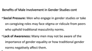 Benefits of Male Involvement in Gender Studies cont
•Social Pressure: Men who engage in gender studies or take
on caregiving roles may face stigma or ridicule from peers
who uphold traditional masculinity norms.
•Lack of Awareness: Many men may not be aware of the
importance of gender equality or how traditional gender
norms negatively affect them.
 