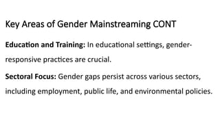 Key Areas of Gender Mainstreaming CONT
Education and Training: In educational settings, gender-
responsive practices are crucial.
Sectoral Focus: Gender gaps persist across various sectors,
including employment, public life, and environmental policies.
 