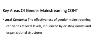 Key Areas Of Gender Mainstreaming CONT
•Local Contexts: The effectiveness of gender mainstreaming
can varies at local levels, influenced by existing norms and
organizational structures.
 