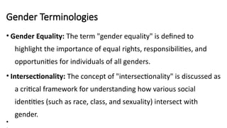 Gender Terminologies
• Gender Equality: The term "gender equality" is defined to
highlight the importance of equal rights, responsibilities, and
opportunities for individuals of all genders.
• Intersectionality: The concept of "intersectionality" is discussed as
a critical framework for understanding how various social
identities (such as race, class, and sexuality) intersect with
gender.
•
 
