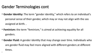 Gender Terminologies cont
• Gender Identity: The term "gender identity," which refers to an individual's
personal sense of their gender, which may or may not align with the sex
assigned at birth. .
• Feminism: the term "feminism," is aimed at achieving equality for all
genders.
• Gender Fluid: A gender identity that may change over time. Individuals who
are gender fluid may feel more aligned with different genders at different
times.
•
 