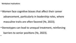 Workplace Implications
•Women face cognitive biases that affect their career
advancement, particularly in leadership roles, where
masculine traits are often favored (Ye, 2023).
•Stereotypes can lead to unequal treatment, reinforcing
barriers to senior positions (Ye, 2023).
•
 