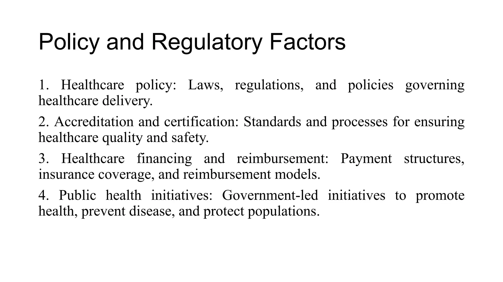 Policy and Regulatory Factors
1. Healthcare policy: Laws, regulations, and policies governing
healthcare delivery.
2. Accreditation and certification: Standards and processes for ensuring
healthcare quality and safety.
3. Healthcare financing and reimbursement: Payment structures,
insurance coverage, and reimbursement models.
4. Public health initiatives: Government-led initiatives to promote
health, prevent disease, and protect populations.
 