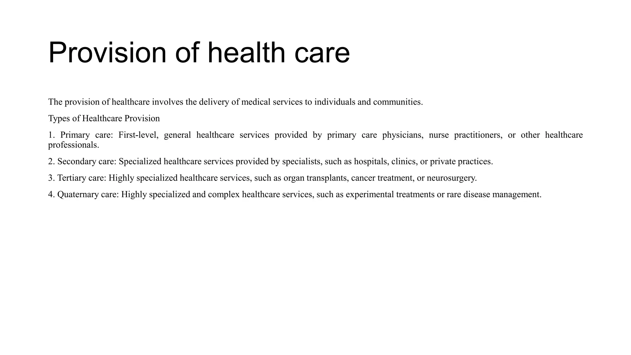 Provision of health care
The provision of healthcare involves the delivery of medical services to individuals and communities.
Types of Healthcare Provision
1. Primary care: First-level, general healthcare services provided by primary care physicians, nurse practitioners, or other healthcare
professionals.
2. Secondary care: Specialized healthcare services provided by specialists, such as hospitals, clinics, or private practices.
3. Tertiary care: Highly specialized healthcare services, such as organ transplants, cancer treatment, or neurosurgery.
4. Quaternary care: Highly specialized and complex healthcare services, such as experimental treatments or rare disease management.
 