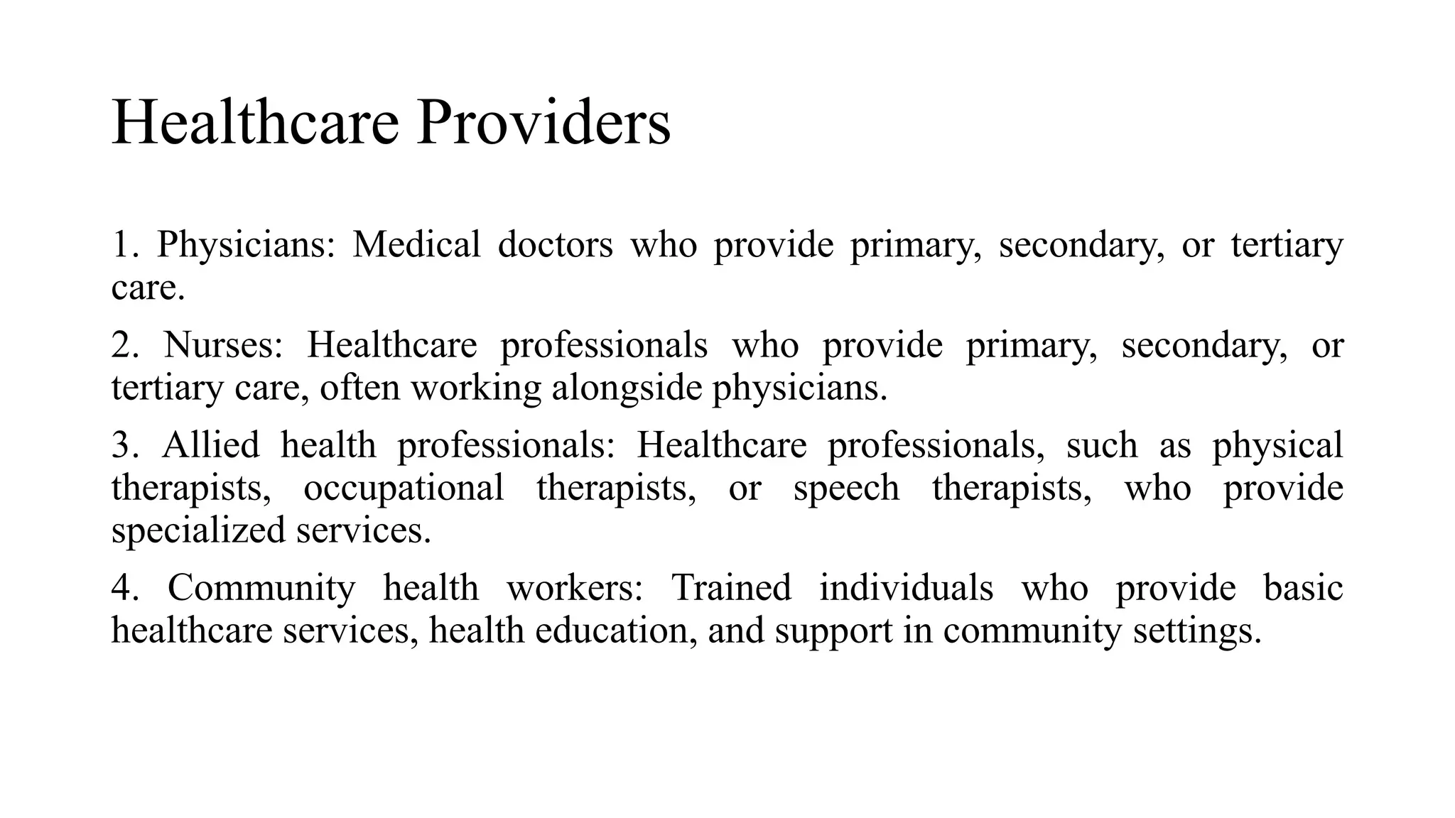 Healthcare Providers
1. Physicians: Medical doctors who provide primary, secondary, or tertiary
care.
2. Nurses: Healthcare professionals who provide primary, secondary, or
tertiary care, often working alongside physicians.
3. Allied health professionals: Healthcare professionals, such as physical
therapists, occupational therapists, or speech therapists, who provide
specialized services.
4. Community health workers: Trained individuals who provide basic
healthcare services, health education, and support in community settings.
 