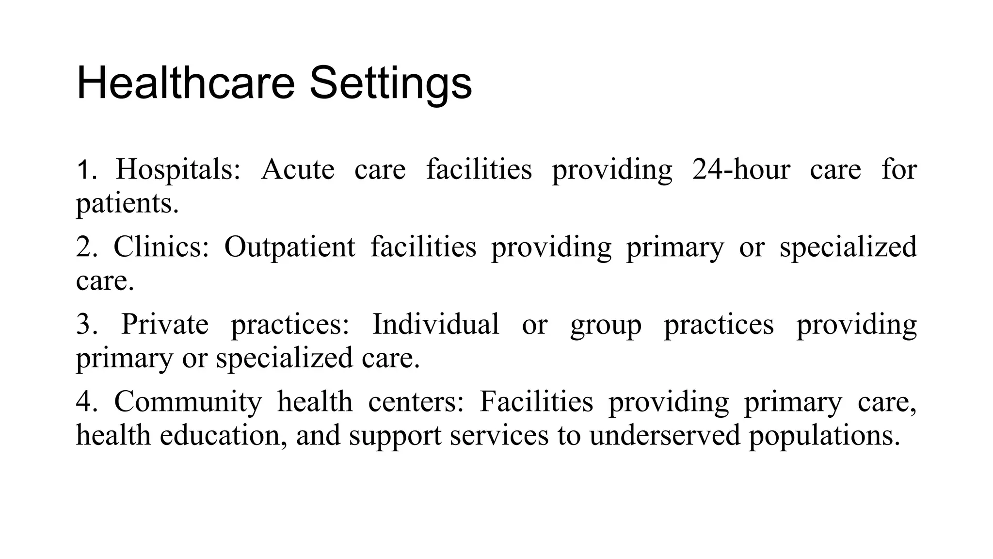 Healthcare Settings
1. Hospitals: Acute care facilities providing 24-hour care for
patients.
2. Clinics: Outpatient facilities providing primary or specialized
care.
3. Private practices: Individual or group practices providing
primary or specialized care.
4. Community health centers: Facilities providing primary care,
health education, and support services to underserved populations.
 