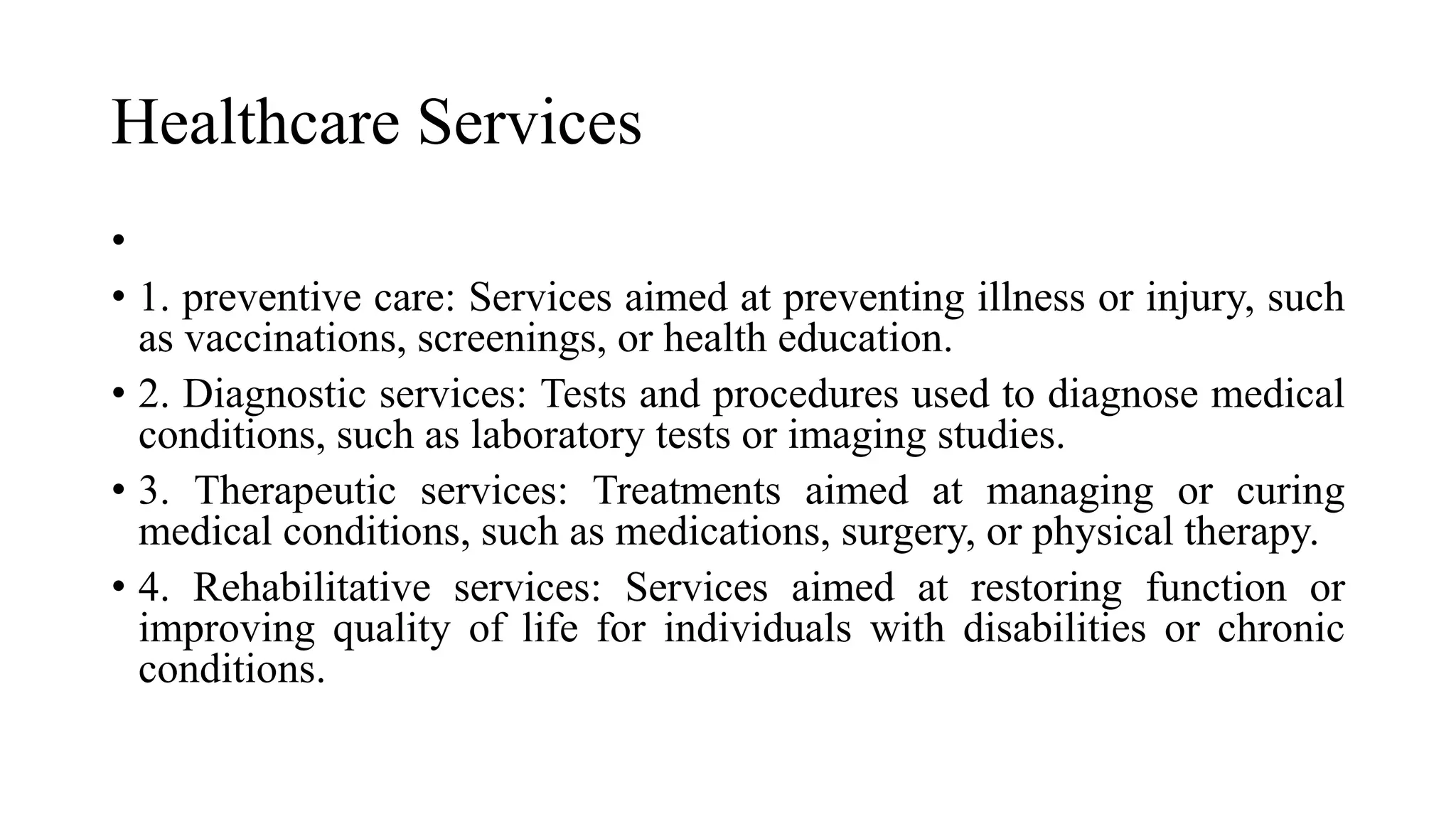 Healthcare Services
•
• 1. preventive care: Services aimed at preventing illness or injury, such
as vaccinations, screenings, or health education.
• 2. Diagnostic services: Tests and procedures used to diagnose medical
conditions, such as laboratory tests or imaging studies.
• 3. Therapeutic services: Treatments aimed at managing or curing
medical conditions, such as medications, surgery, or physical therapy.
• 4. Rehabilitative services: Services aimed at restoring function or
improving quality of life for individuals with disabilities or chronic
conditions.
 