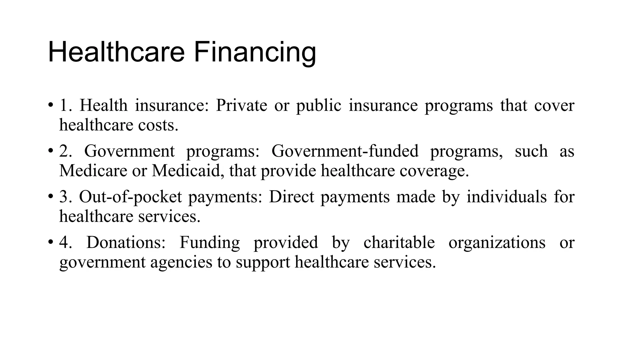 Healthcare Financing
• 1. Health insurance: Private or public insurance programs that cover
healthcare costs.
• 2. Government programs: Government-funded programs, such as
Medicare or Medicaid, that provide healthcare coverage.
• 3. Out-of-pocket payments: Direct payments made by individuals for
healthcare services.
• 4. Donations: Funding provided by charitable organizations or
government agencies to support healthcare services.
 