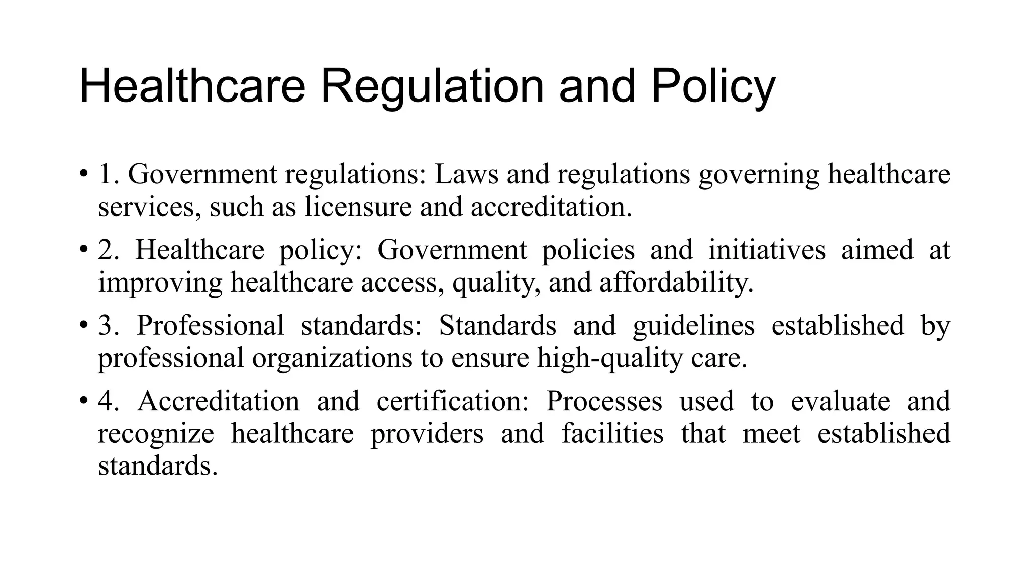 Healthcare Regulation and Policy
• 1. Government regulations: Laws and regulations governing healthcare
services, such as licensure and accreditation.
• 2. Healthcare policy: Government policies and initiatives aimed at
improving healthcare access, quality, and affordability.
• 3. Professional standards: Standards and guidelines established by
professional organizations to ensure high-quality care.
• 4. Accreditation and certification: Processes used to evaluate and
recognize healthcare providers and facilities that meet established
standards.
 