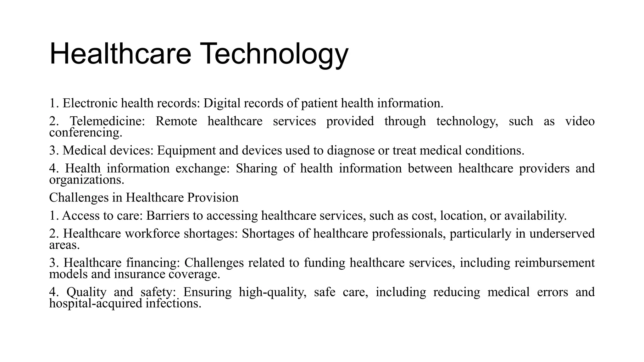Healthcare Technology
1. Electronic health records: Digital records of patient health information.
2. Telemedicine: Remote healthcare services provided through technology, such as video
conferencing.
3. Medical devices: Equipment and devices used to diagnose or treat medical conditions.
4. Health information exchange: Sharing of health information between healthcare providers and
organizations.
Challenges in Healthcare Provision
1. Access to care: Barriers to accessing healthcare services, such as cost, location, or availability.
2. Healthcare workforce shortages: Shortages of healthcare professionals, particularly in underserved
areas.
3. Healthcare financing: Challenges related to funding healthcare services, including reimbursement
models and insurance coverage.
4. Quality and safety: Ensuring high-quality, safe care, including reducing medical errors and
hospital-acquired infections.
 