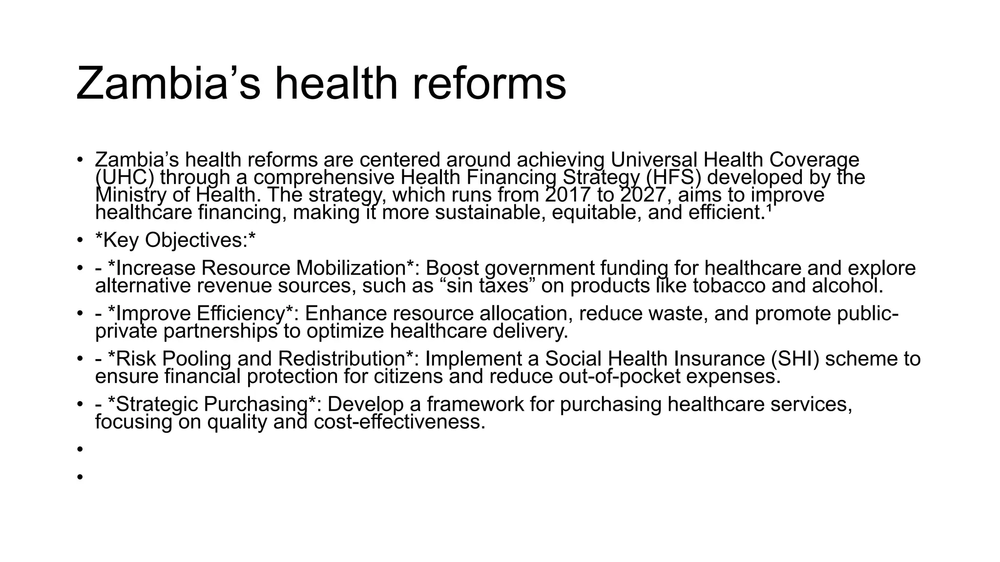 Zambia’s health reforms
• Zambia’s health reforms are centered around achieving Universal Health Coverage
(UHC) through a comprehensive Health Financing Strategy (HFS) developed by the
Ministry of Health. The strategy, which runs from 2017 to 2027, aims to improve
healthcare financing, making it more sustainable, equitable, and efficient.¹
• *Key Objectives:*
• - *Increase Resource Mobilization*: Boost government funding for healthcare and explore
alternative revenue sources, such as “sin taxes” on products like tobacco and alcohol.
• - *Improve Efficiency*: Enhance resource allocation, reduce waste, and promote public-
private partnerships to optimize healthcare delivery.
• - *Risk Pooling and Redistribution*: Implement a Social Health Insurance (SHI) scheme to
ensure financial protection for citizens and reduce out-of-pocket expenses.
• - *Strategic Purchasing*: Develop a framework for purchasing healthcare services,
focusing on quality and cost-effectiveness.
•
•
 