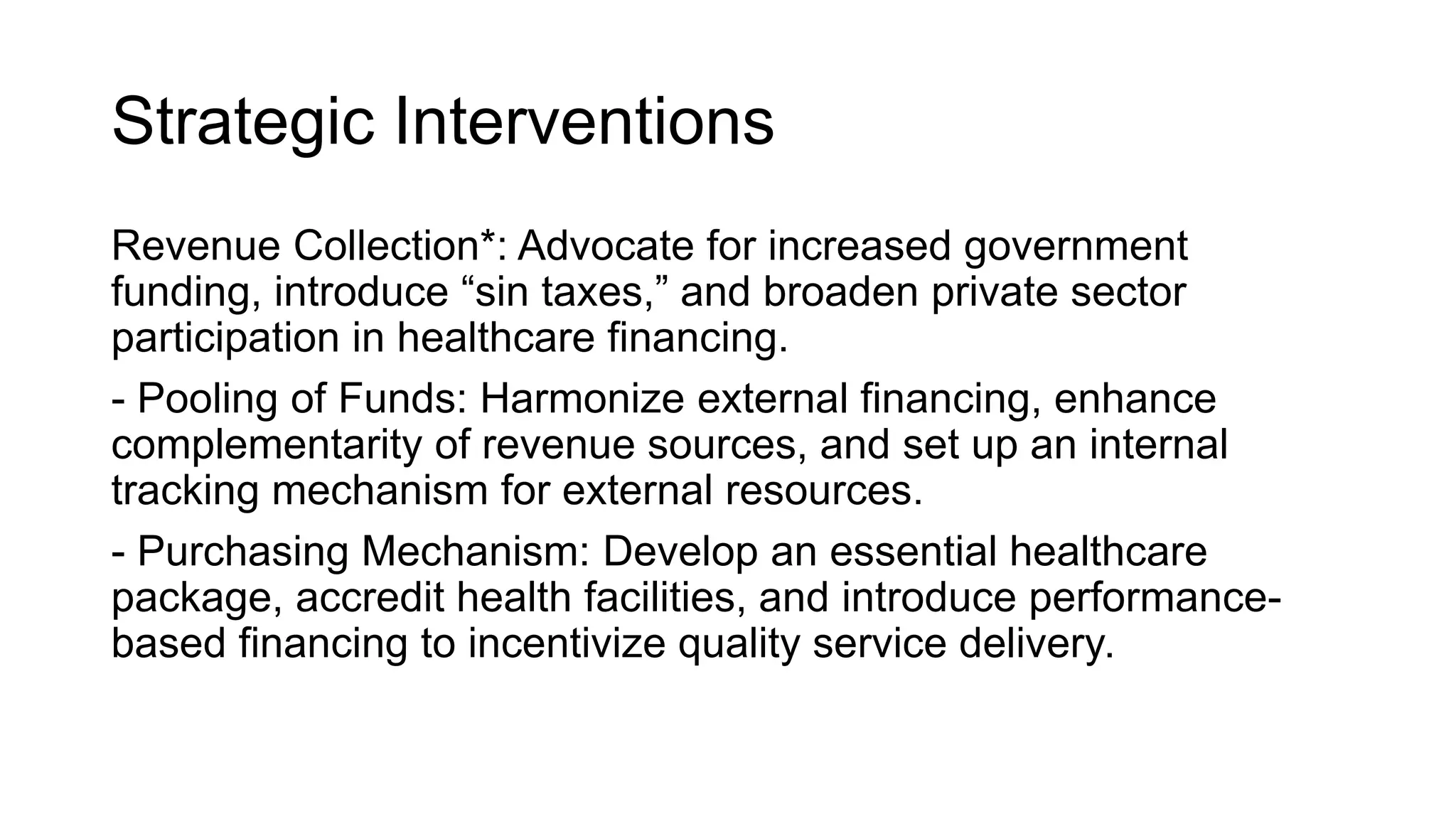 Strategic Interventions
Revenue Collection*: Advocate for increased government
funding, introduce “sin taxes,” and broaden private sector
participation in healthcare financing.
- Pooling of Funds: Harmonize external financing, enhance
complementarity of revenue sources, and set up an internal
tracking mechanism for external resources.
- Purchasing Mechanism: Develop an essential healthcare
package, accredit health facilities, and introduce performance-
based financing to incentivize quality service delivery.
 