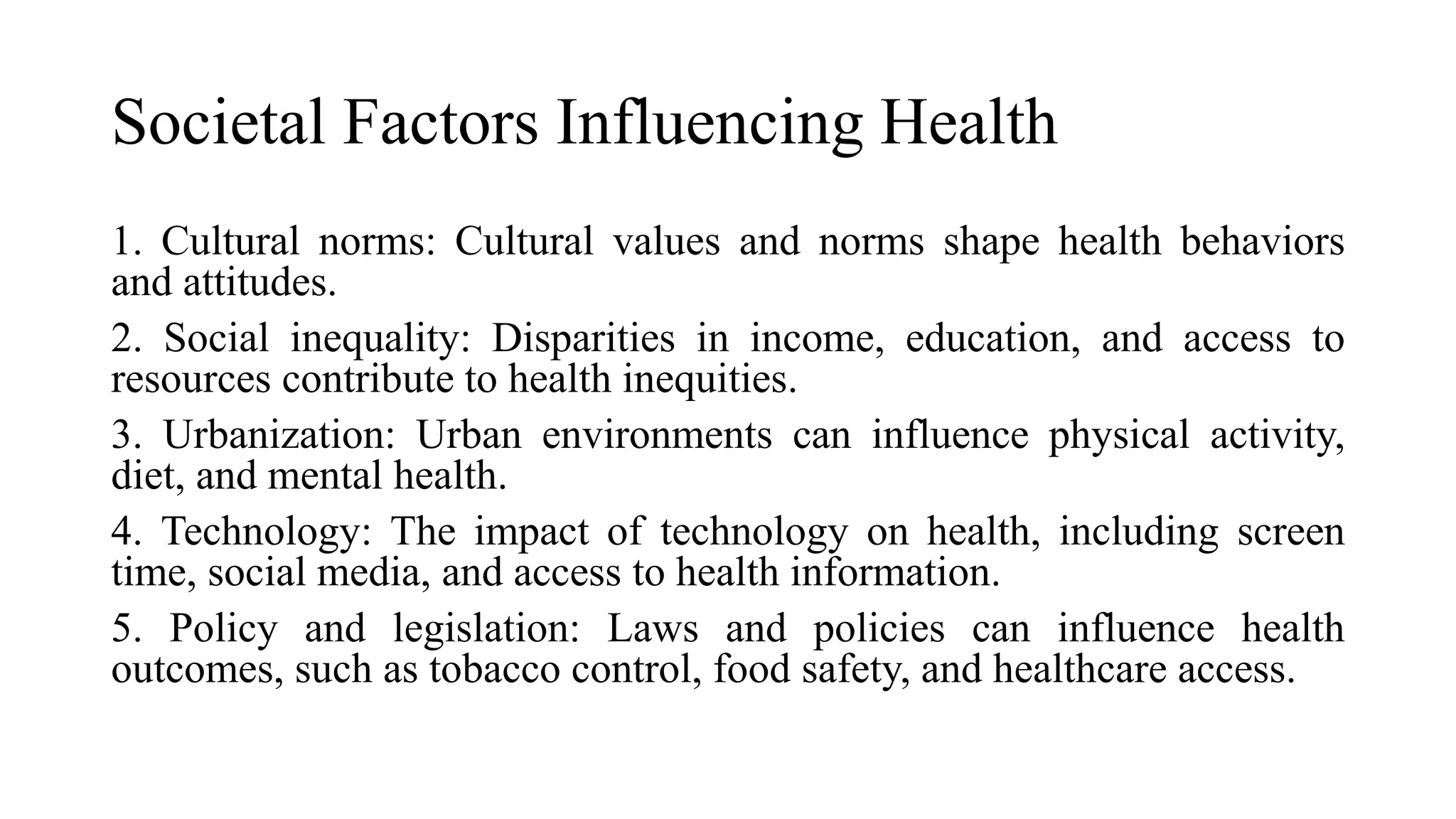 Societal Factors Influencing Health
1. Cultural norms: Cultural values and norms shape health behaviors
and attitudes.
2. Social inequality: Disparities in income, education, and access to
resources contribute to health inequities.
3. Urbanization: Urban environments can influence physical activity,
diet, and mental health.
4. Technology: The impact of technology on health, including screen
time, social media, and access to health information.
5. Policy and legislation: Laws and policies can influence health
outcomes, such as tobacco control, food safety, and healthcare access.
 