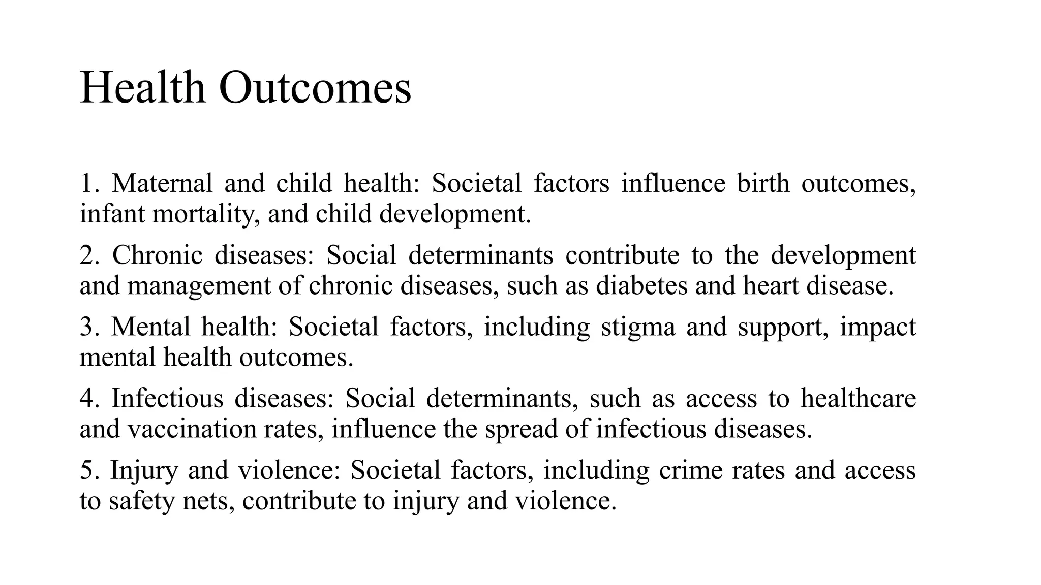 Health Outcomes
1. Maternal and child health: Societal factors influence birth outcomes,
infant mortality, and child development.
2. Chronic diseases: Social determinants contribute to the development
and management of chronic diseases, such as diabetes and heart disease.
3. Mental health: Societal factors, including stigma and support, impact
mental health outcomes.
4. Infectious diseases: Social determinants, such as access to healthcare
and vaccination rates, influence the spread of infectious diseases.
5. Injury and violence: Societal factors, including crime rates and access
to safety nets, contribute to injury and violence.
 