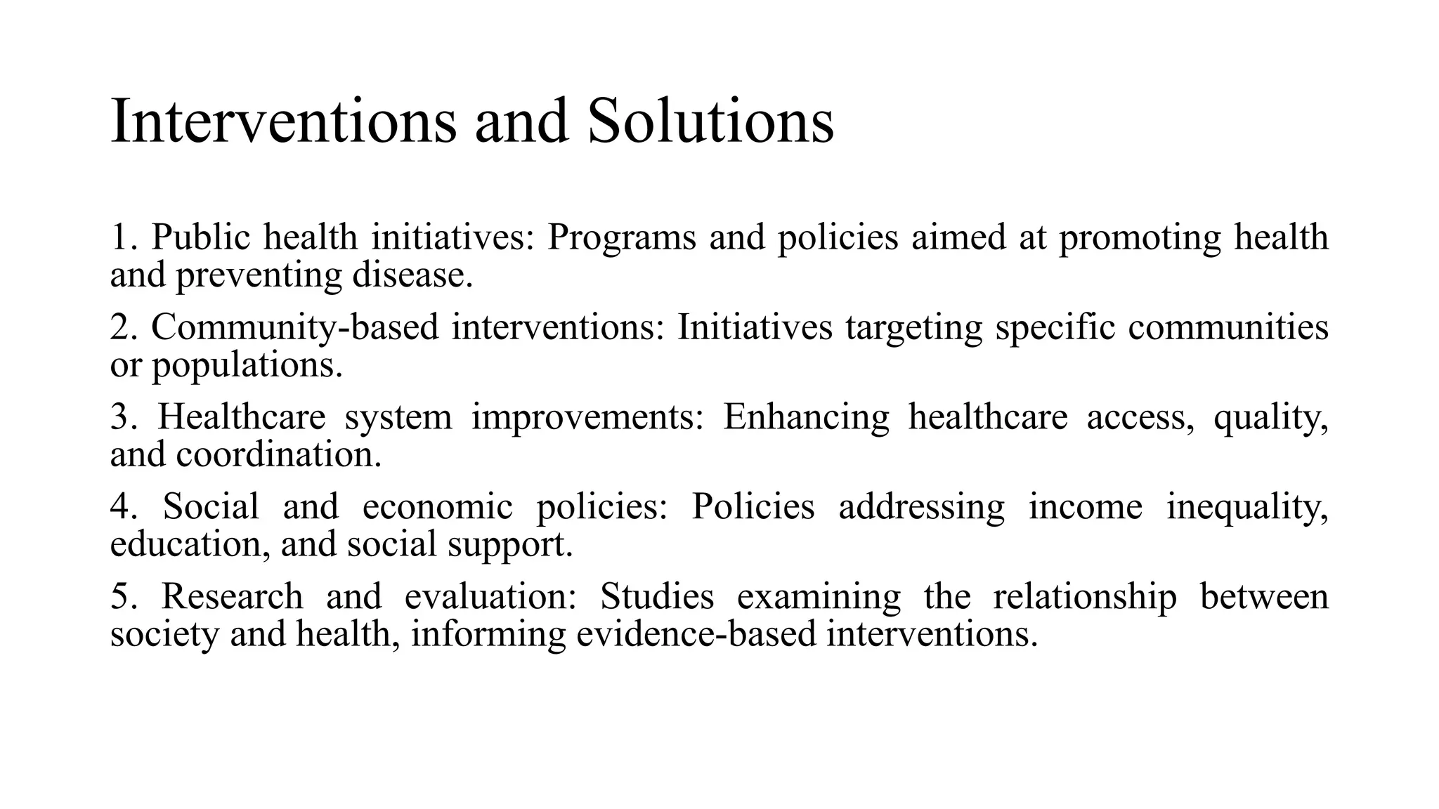 Interventions and Solutions
1. Public health initiatives: Programs and policies aimed at promoting health
and preventing disease.
2. Community-based interventions: Initiatives targeting specific communities
or populations.
3. Healthcare system improvements: Enhancing healthcare access, quality,
and coordination.
4. Social and economic policies: Policies addressing income inequality,
education, and social support.
5. Research and evaluation: Studies examining the relationship between
society and health, informing evidence-based interventions.
 