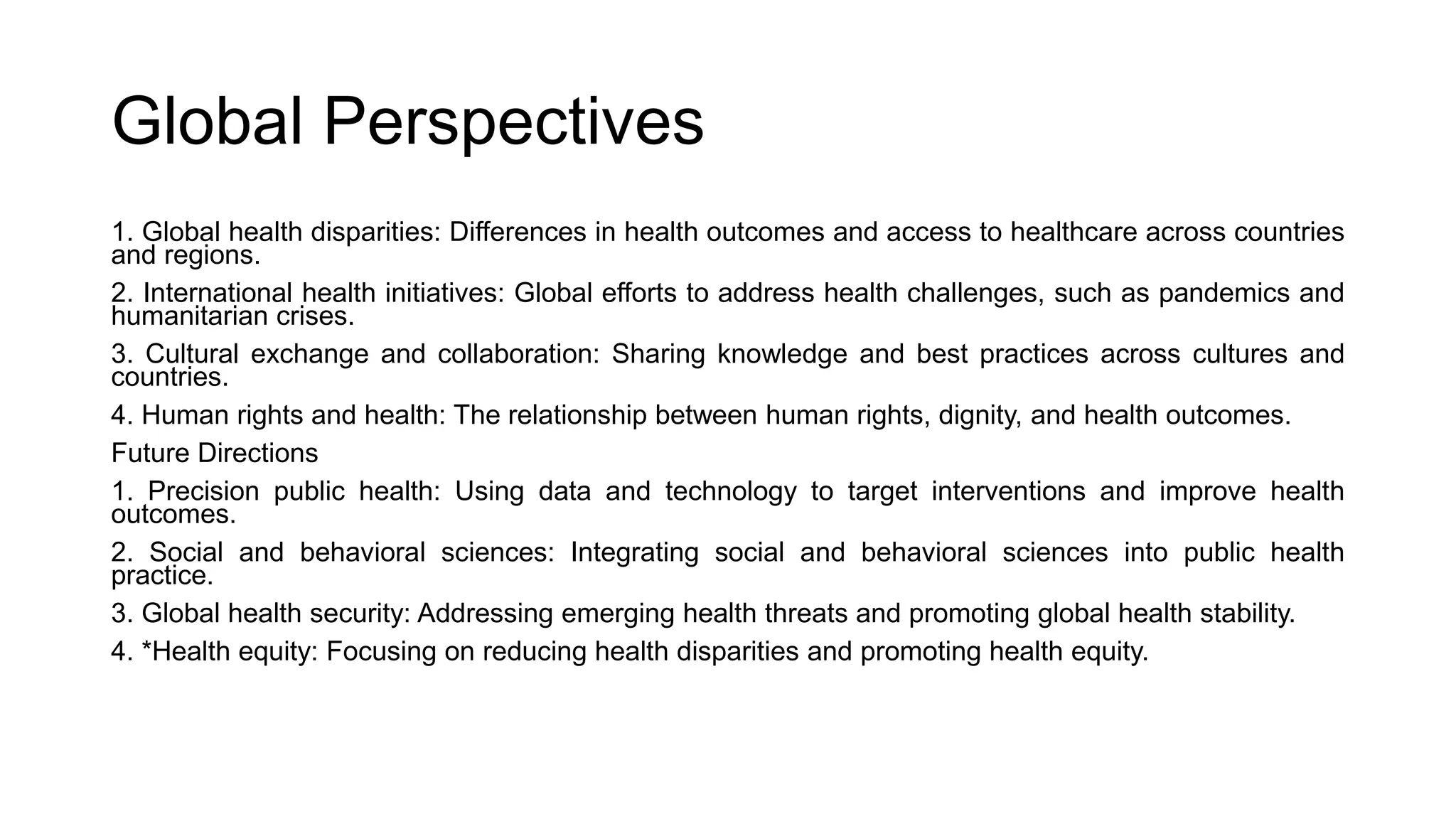 Global Perspectives
1. Global health disparities: Differences in health outcomes and access to healthcare across countries
and regions.
2. International health initiatives: Global efforts to address health challenges, such as pandemics and
humanitarian crises.
3. Cultural exchange and collaboration: Sharing knowledge and best practices across cultures and
countries.
4. Human rights and health: The relationship between human rights, dignity, and health outcomes.
Future Directions
1. Precision public health: Using data and technology to target interventions and improve health
outcomes.
2. Social and behavioral sciences: Integrating social and behavioral sciences into public health
practice.
3. Global health security: Addressing emerging health threats and promoting global health stability.
4. *Health equity: Focusing on reducing health disparities and promoting health equity.
 