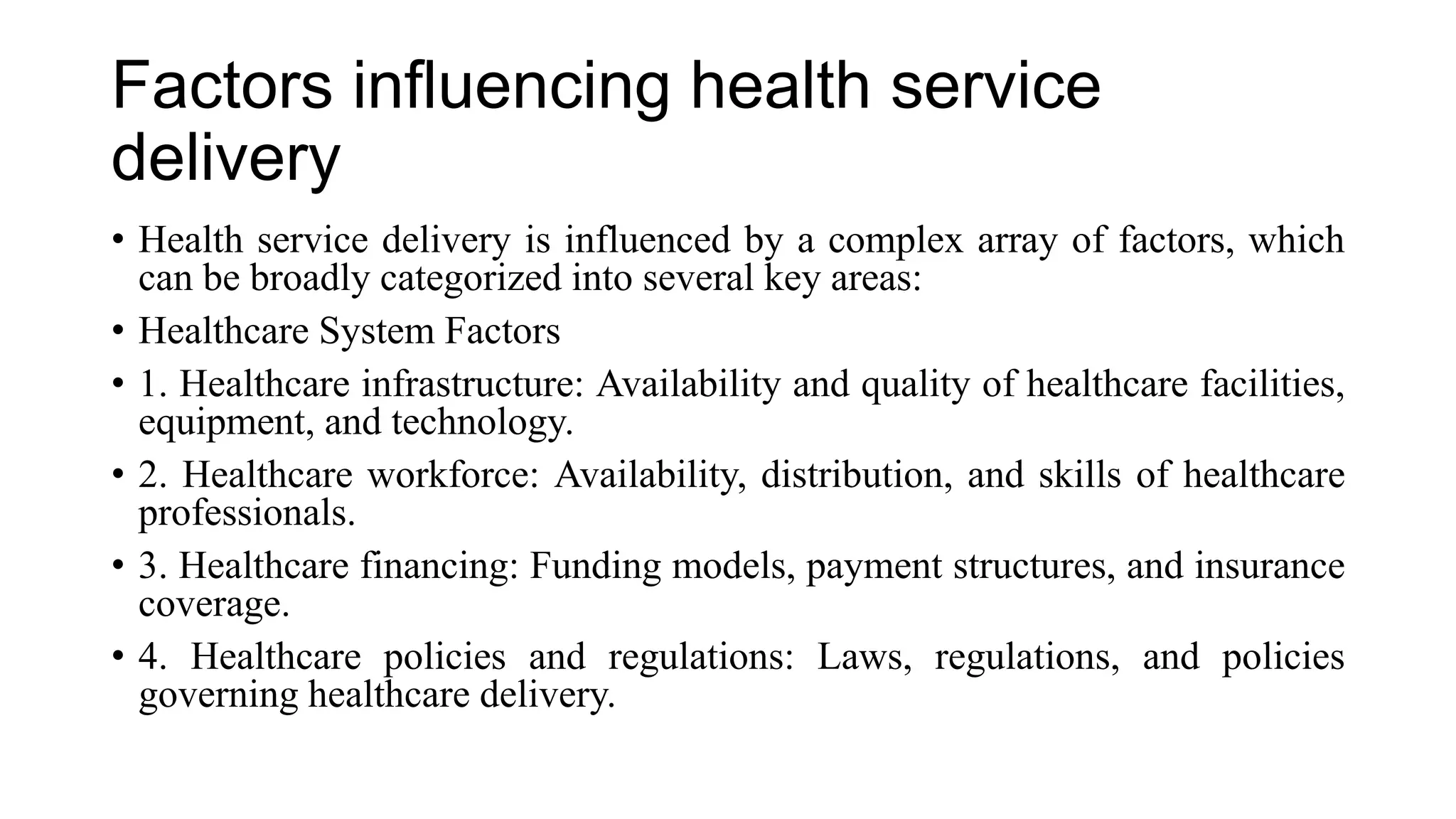 Factors influencing health service
delivery
• Health service delivery is influenced by a complex array of factors, which
can be broadly categorized into several key areas:
• Healthcare System Factors
• 1. Healthcare infrastructure: Availability and quality of healthcare facilities,
equipment, and technology.
• 2. Healthcare workforce: Availability, distribution, and skills of healthcare
professionals.
• 3. Healthcare financing: Funding models, payment structures, and insurance
coverage.
• 4. Healthcare policies and regulations: Laws, regulations, and policies
governing healthcare delivery.
 