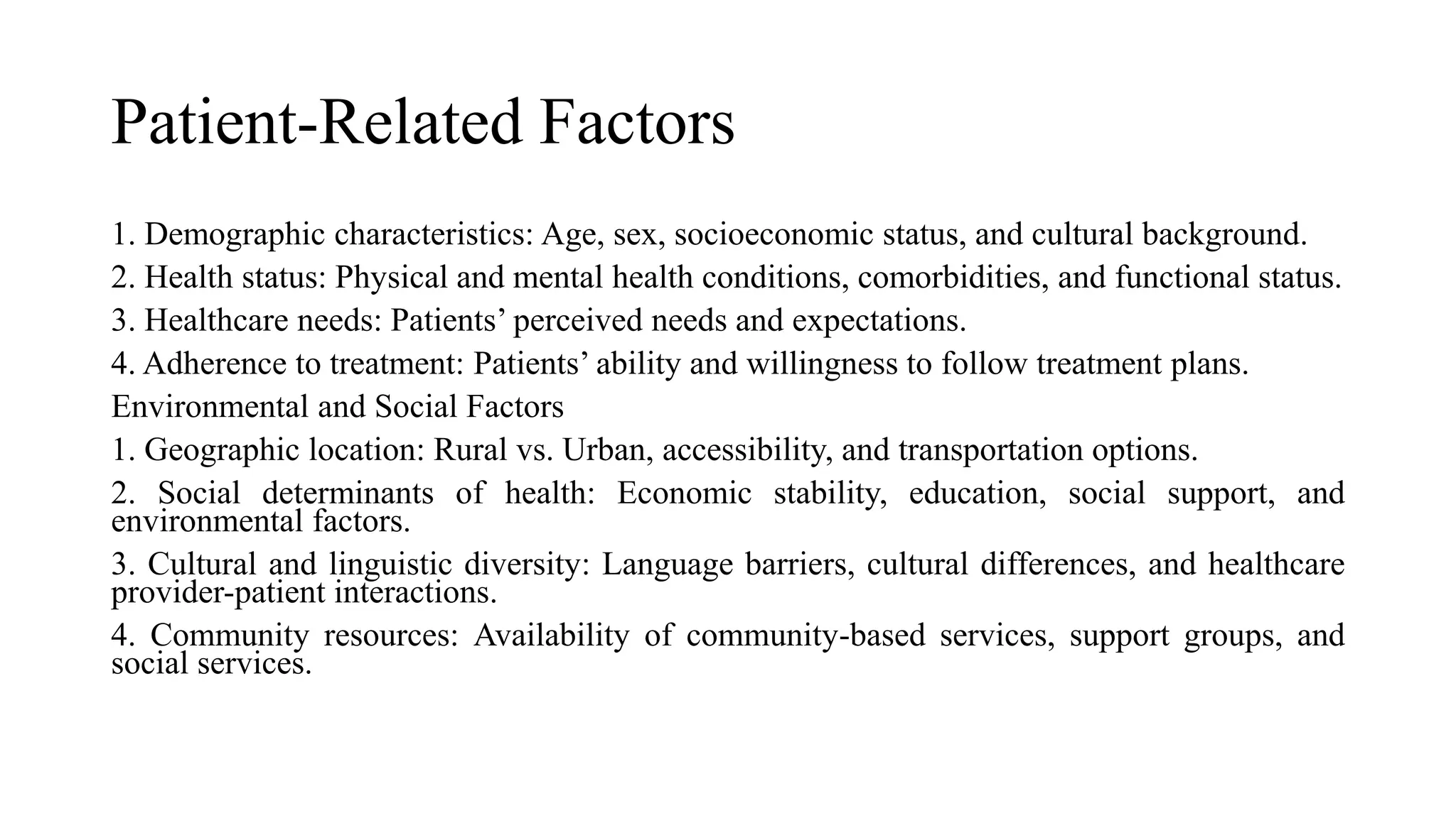 Patient-Related Factors
1. Demographic characteristics: Age, sex, socioeconomic status, and cultural background.
2. Health status: Physical and mental health conditions, comorbidities, and functional status.
3. Healthcare needs: Patients’ perceived needs and expectations.
4. Adherence to treatment: Patients’ ability and willingness to follow treatment plans.
Environmental and Social Factors
1. Geographic location: Rural vs. Urban, accessibility, and transportation options.
2. Social determinants of health: Economic stability, education, social support, and
environmental factors.
3. Cultural and linguistic diversity: Language barriers, cultural differences, and healthcare
provider-patient interactions.
4. Community resources: Availability of community-based services, support groups, and
social services.
 