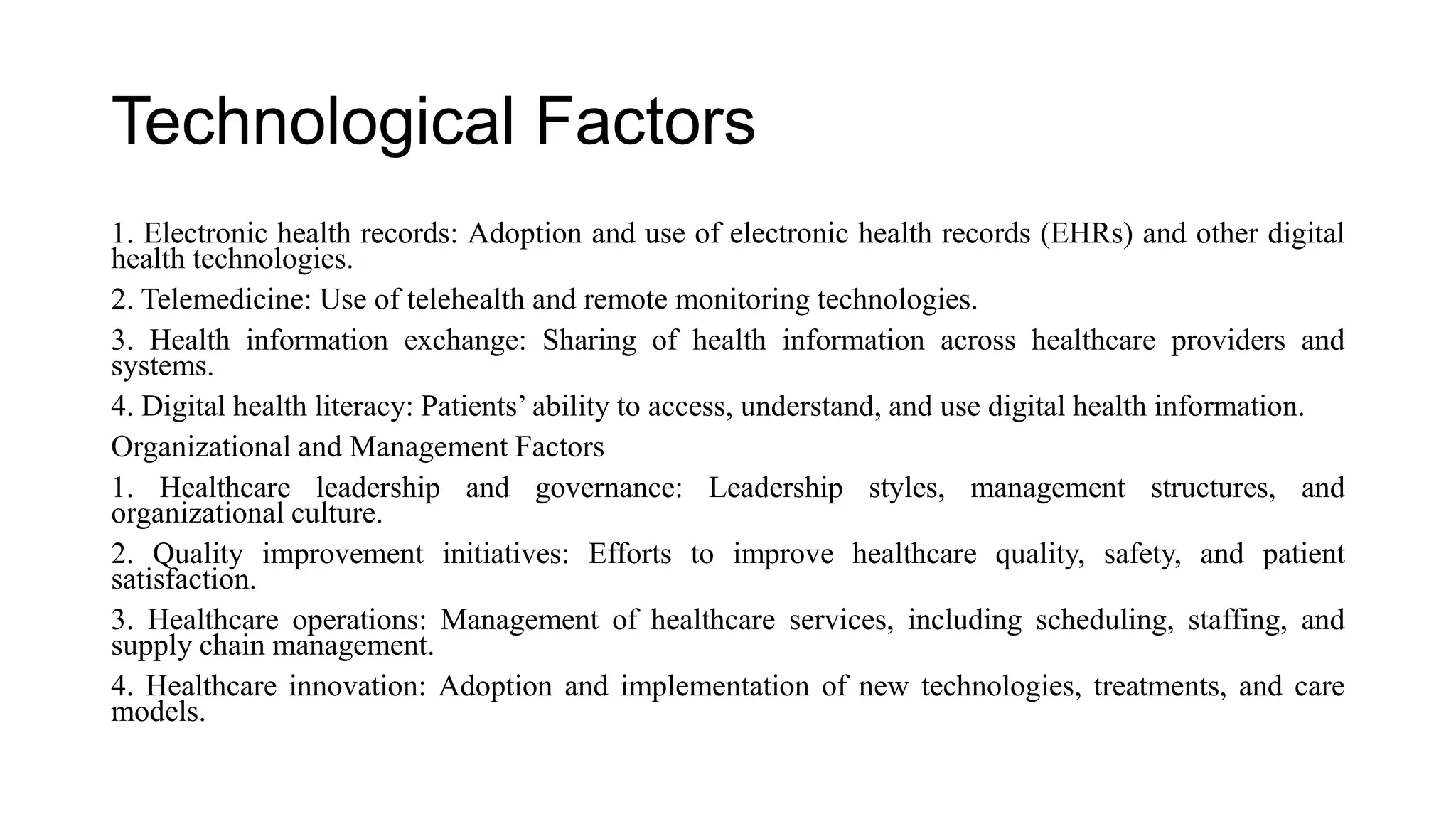 Technological Factors
1. Electronic health records: Adoption and use of electronic health records (EHRs) and other digital
health technologies.
2. Telemedicine: Use of telehealth and remote monitoring technologies.
3. Health information exchange: Sharing of health information across healthcare providers and
systems.
4. Digital health literacy: Patients’ ability to access, understand, and use digital health information.
Organizational and Management Factors
1. Healthcare leadership and governance: Leadership styles, management structures, and
organizational culture.
2. Quality improvement initiatives: Efforts to improve healthcare quality, safety, and patient
satisfaction.
3. Healthcare operations: Management of healthcare services, including scheduling, staffing, and
supply chain management.
4. Healthcare innovation: Adoption and implementation of new technologies, treatments, and care
models.
 