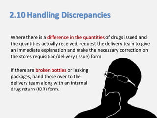 2.10 Handling Discrepancies
Where there is a difference in the quantities of drugs issued and
the quantities actually received, request the delivery team to give
an immediate explanation and make the necessary correction on
the stores requisition/delivery (issue) form.
If there are broken bottles or leaking
packages, hand these over to the
delivery team along with an internal
drug return (IDR) form.

 
