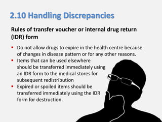 2.10 Handling Discrepancies
Rules of transfer voucher or internal drug return
(IDR) form
 Do not allow drugs to expire in the health centre because
of changes in disease pattern or for any other reasons.
 Items that can be used elsewhere
should be transferred immediately using
an IDR form to the medical stores for
subsequent redistribution
 Expired or spoiled items should be
transferred immediately using the IDR
form for destruction.

 